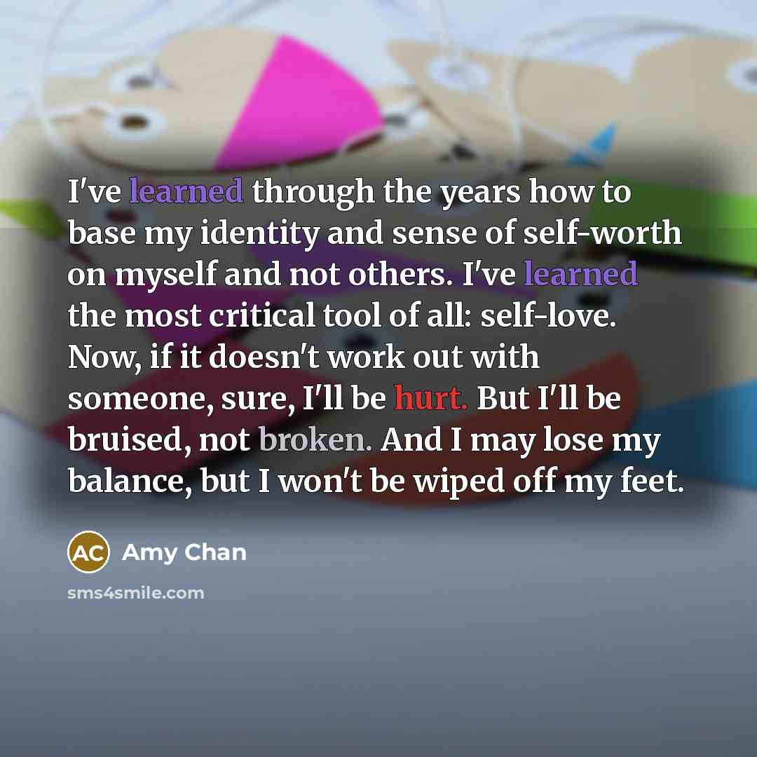 “I've learned through the years how to base my identity and sense of self-worth on myself and not others. I've learned the most critical tool of all: self-love. Now, if it doesn't work out with someone, sure, I'll be hurt. But I'll be bruised, not broken. And I may lose my balance, but I won't be…” quote by Amy Chan