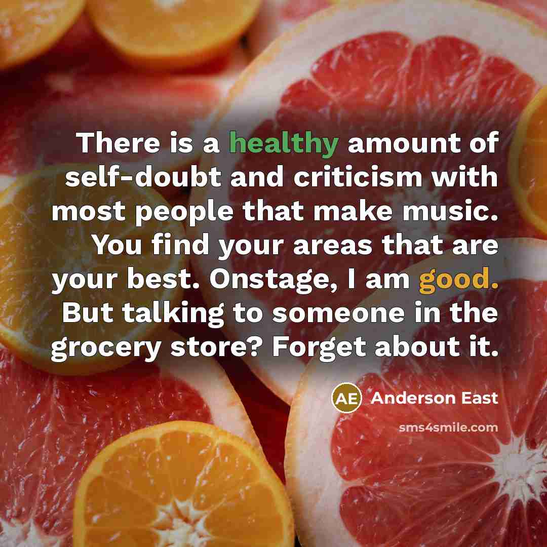 “There is a healthy amount of self-doubt and criticism with most people that make music. You find your areas that are your best. Onstage, I am good. But talking to someone in the grocery store? Forget about it.” quote by Anderson East