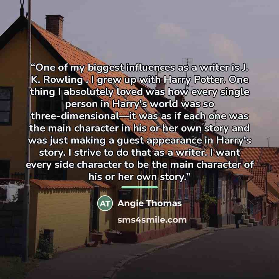 “One of my biggest influences as a writer is J. K. Rowling . I grew up with Harry Potter. One thing I absolutely loved was how every single person in Harry's world was so three-dimensional—it was as if each one was the main character in his or her own story and was just making a guest appearance in…” quote by Angie Thomas