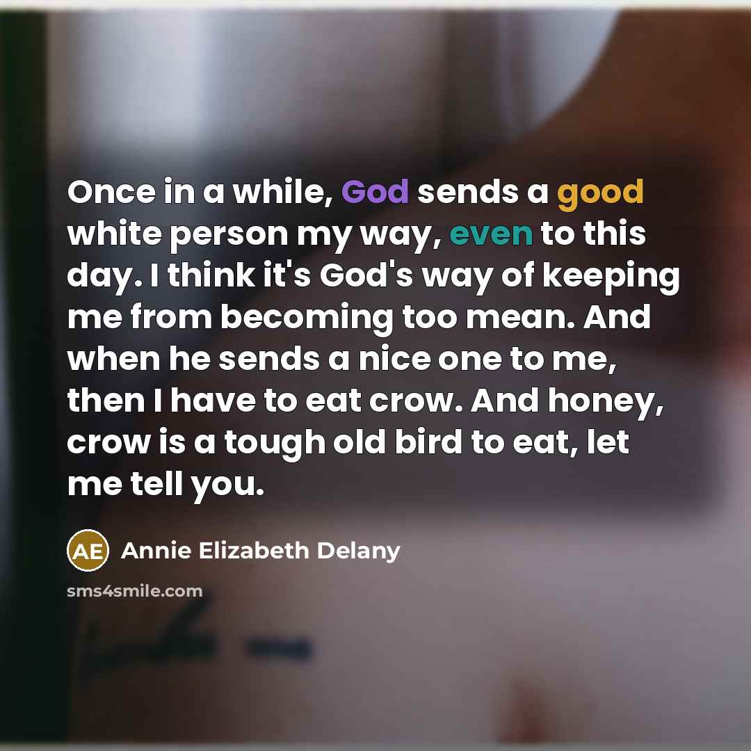 “Once in a while, God sends a good white person my way, even to this day. I think it's God's way of keeping me from becoming too mean. And when he sends a nice one to me, then I have to eat crow. And honey, crow is a tough old bird to eat, let me tell you.” quote by Annie Elizabeth Delany
