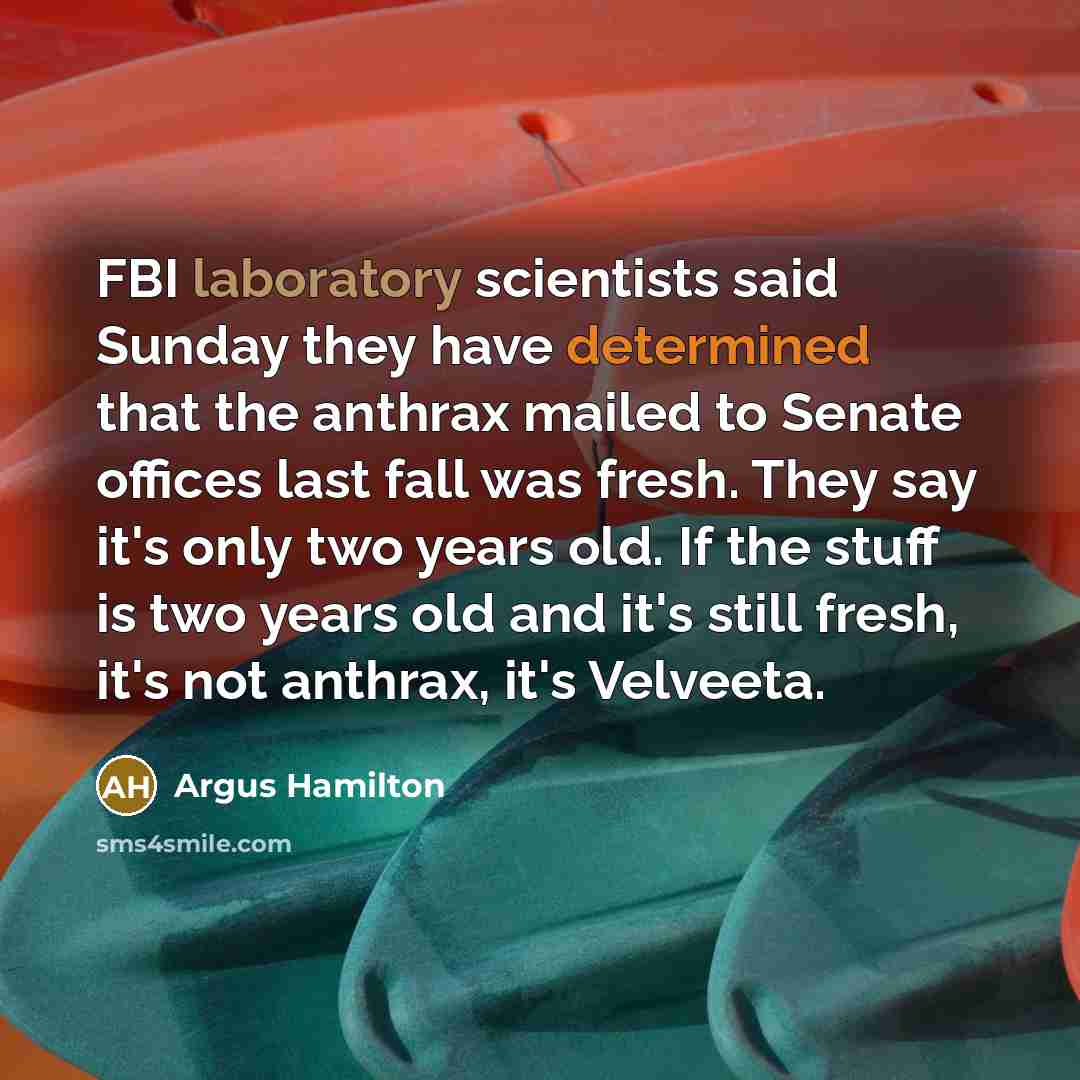 “FBI laboratory scientists said Sunday they have determined that the anthrax mailed to Senate offices last fall was fresh. They say it's only two years old. If the stuff is two years old and it's still fresh, it's not anthrax, it's Velveeta.” quote by Argus Hamilton