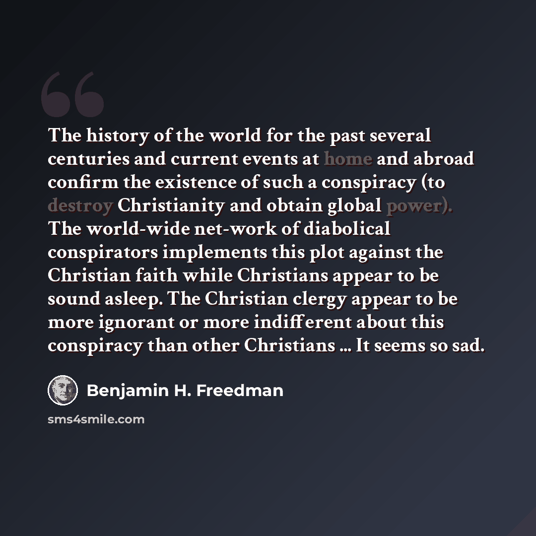 “The history of the world for the past several centuries and current events at home and abroad confirm the existence of such a conspiracy (to destroy Christianity and obtain global power). The world-wide net-work of diabolical conspirators implements this plot against the Christian faith while…” quote by Benjamin H. Freedman