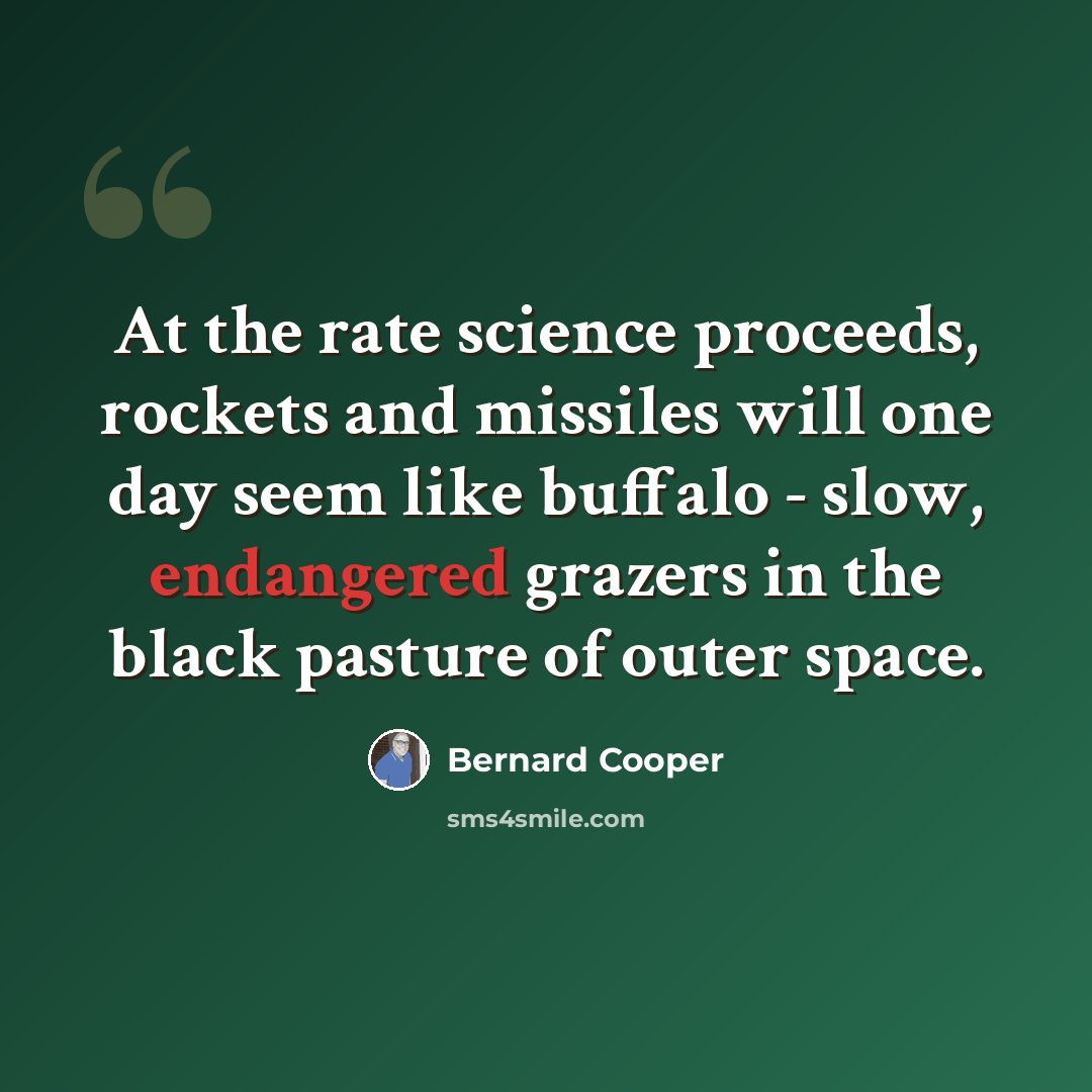 “At the rate science proceeds, rockets and missiles will one day seem like buffalo - slow, endangered grazers in the black pasture of outer space.” quote by Bernard Cooper