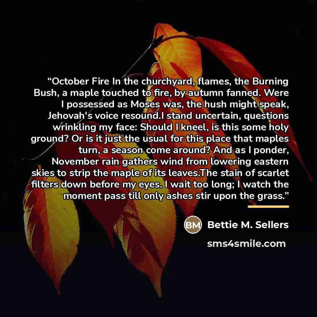“October Fire In the churchyard, flames, the Burning Bush, a maple touched to fire, by autumn fanned. Were I possessed as Moses was, the hush might speak, Jehovah's voice resound.I stand uncertain, questions wrinkling my face: Should I kneel, is this some holy ground? Or is it just the usual for…” quote by Bettie M. Sellers