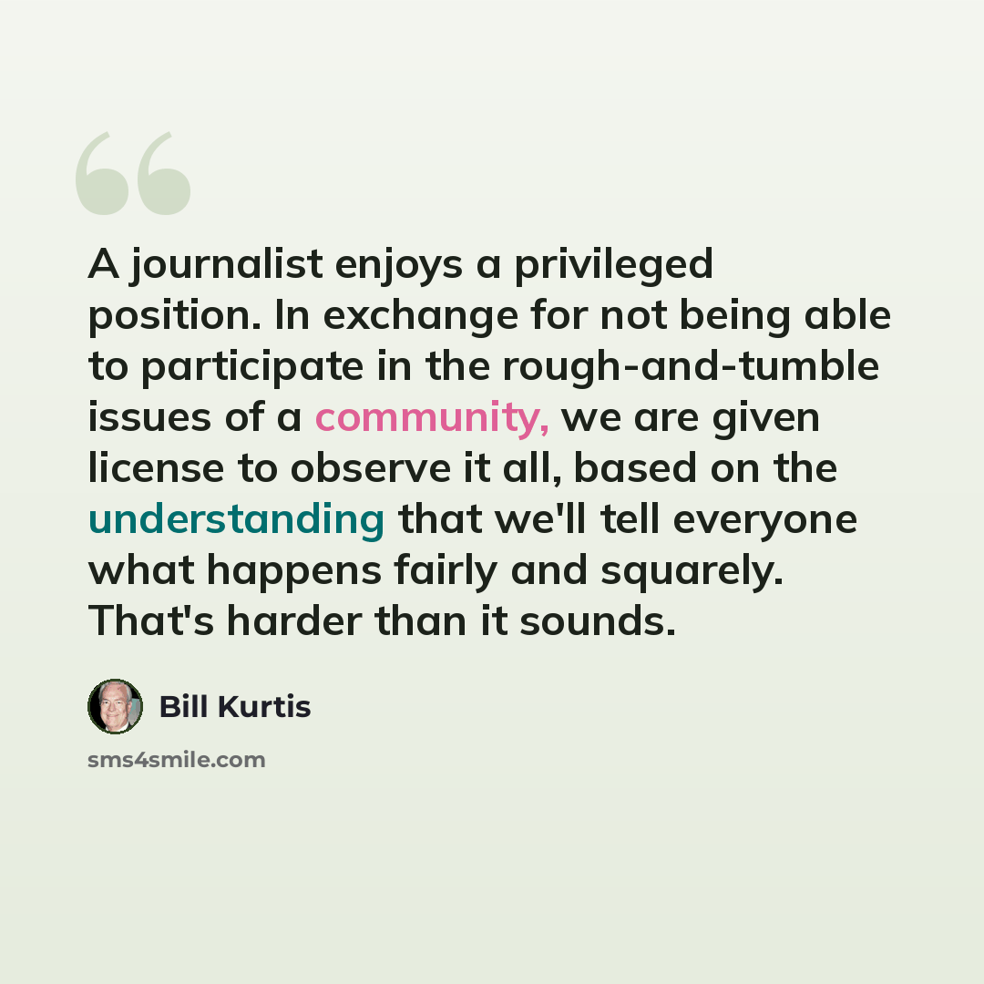 “A journalist enjoys a privileged position. In exchange for not being able to participate in the rough-and-tumble issues of a community, we are given license to observe it all, based on the understanding that we'll tell everyone what happens fairly and squarely. That's harder than it sounds.” quote by Bill Kurtis