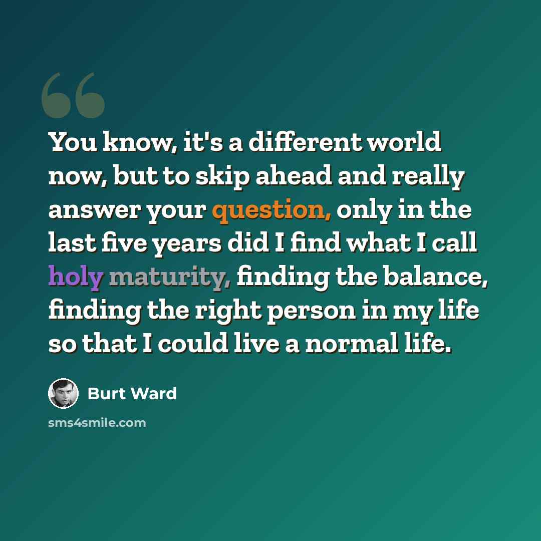 “You know, it's a different world now, but to skip ahead and really answer your question, only in the last five years did I find what I call holy maturity, finding the balance, finding the right person in my life so that I could live a normal life.” quote by Burt Ward