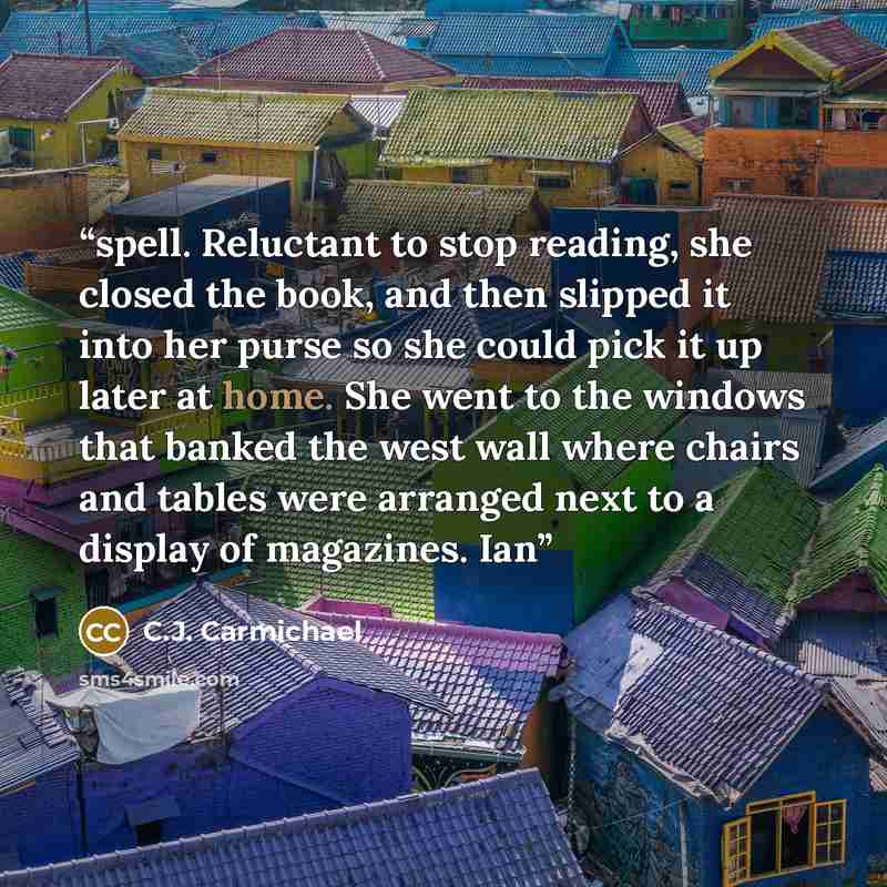 “spell. Reluctant to stop reading, she closed the book, and then slipped it into her purse so she could pick it up later at home. She went to the windows that banked the west wall where chairs and tables were arranged next to a display of magazines. Ian” quote by C.J. Carmichael