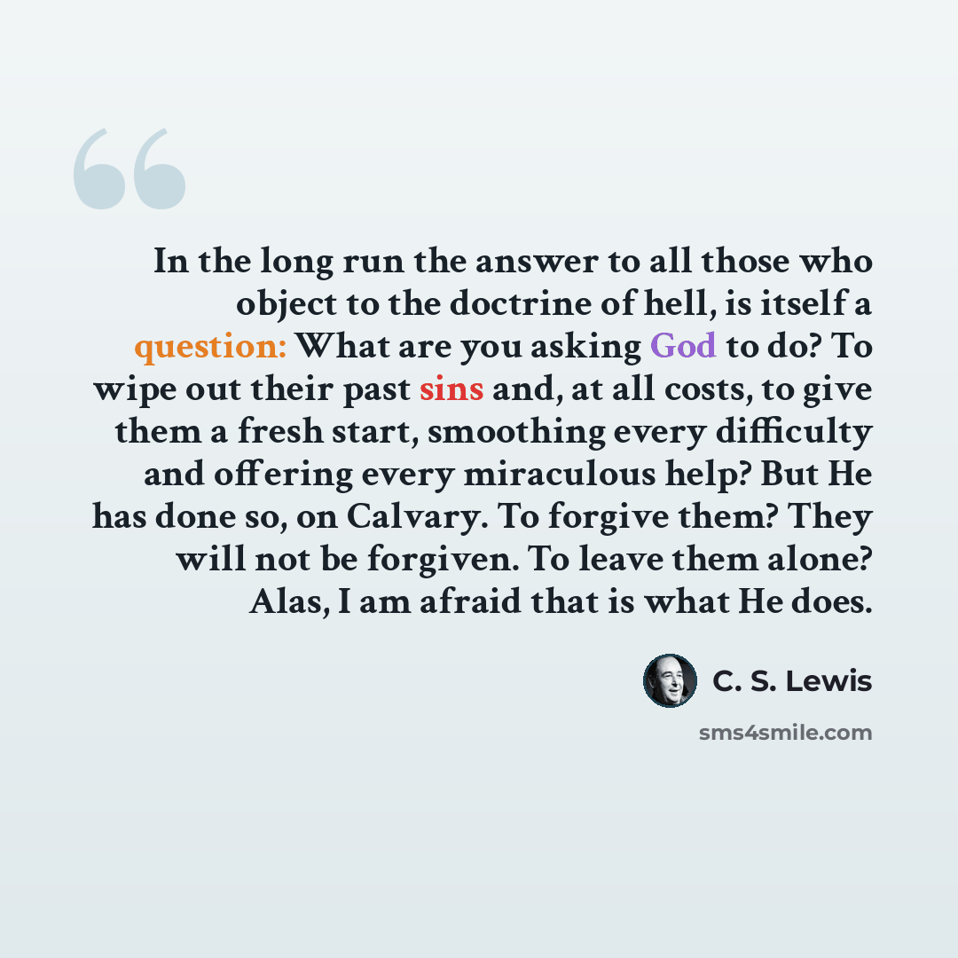“In the long run the answer to all those who object to the doctrine of hell, is itself a question: What are you asking God to do? To wipe out their past sins and, at all costs, to give them a fresh start, smoothing every difficulty and offering every miraculous help? But He has done so, on Calvary…” quote by C. S. Lewis