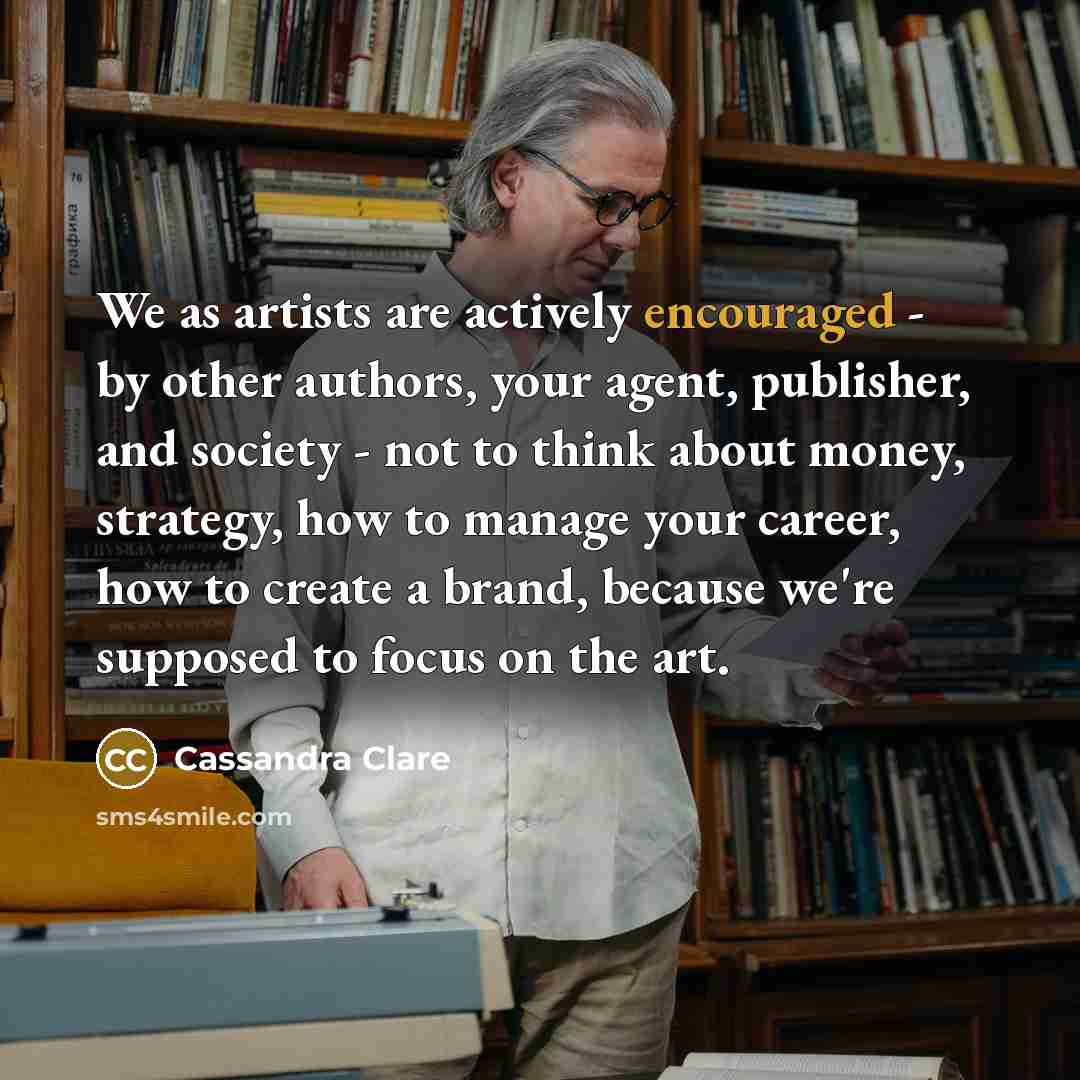 “We as artists are actively encouraged - by other authors, your agent, publisher, and society - not to think about money, strategy, how to manage your career, how to create a brand, because we're supposed to focus on the art.” quote by Cassandra Clare