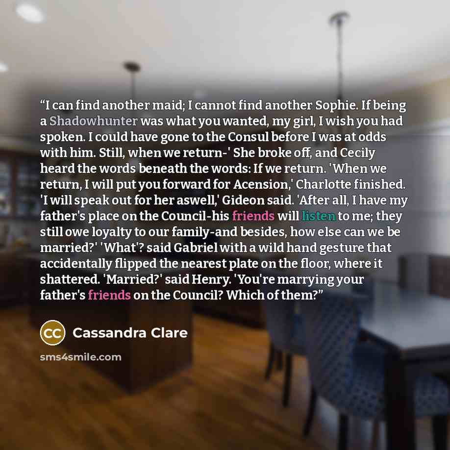 “I can find another maid; I cannot find another Sophie. If being a Shadowhunter was what you wanted, my girl, I wish you had spoken. I could have gone to the Consul before I was at odds with him. Still, when we return-' She broke off, and Cecily heard the words beneath the words: If we return…” quote by Cassandra Clare