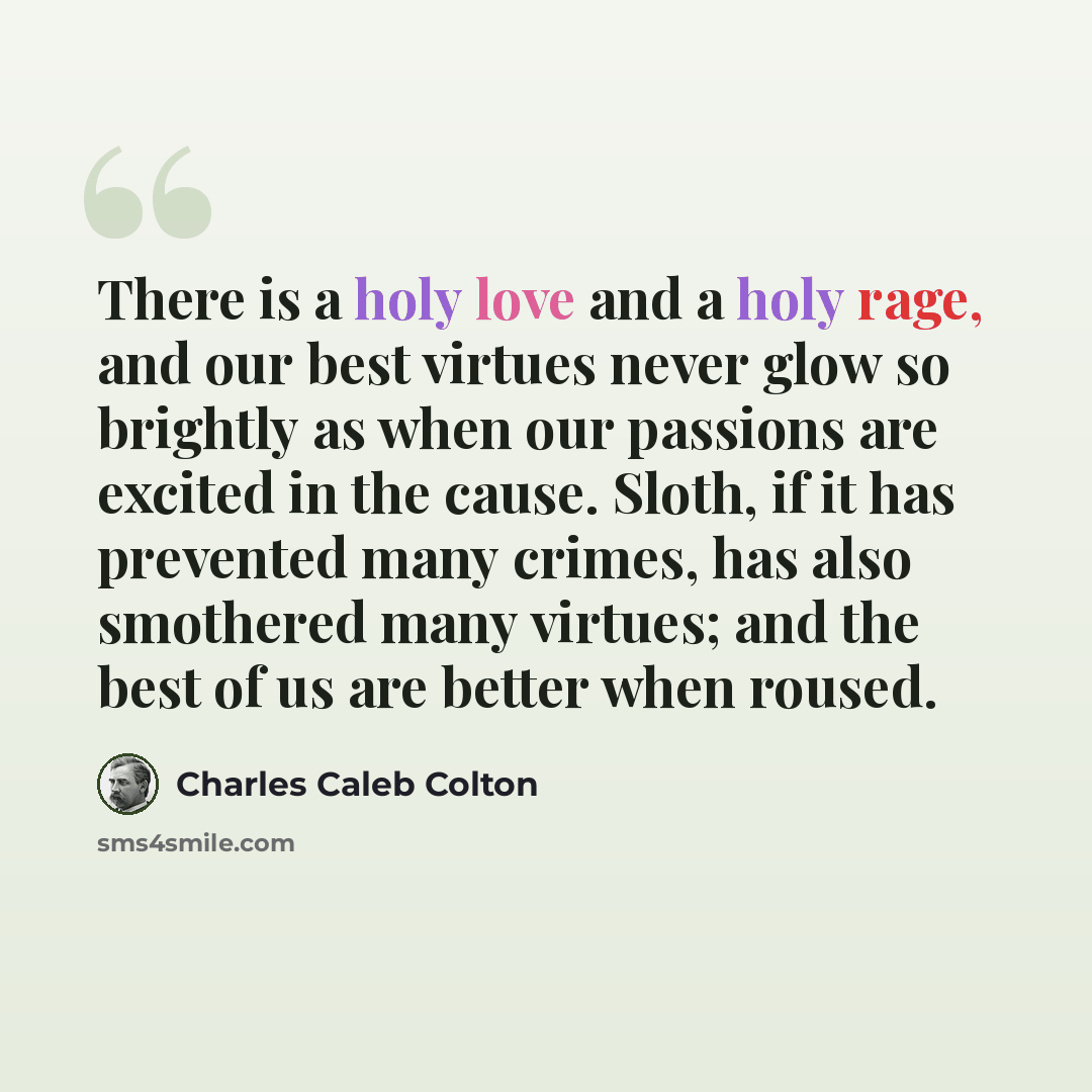 “There is a holy love and a holy rage, and our best virtues never glow so brightly as when our passions are excited in the cause. Sloth, if it has prevented many crimes, has also smothered many virtues; and the best of us are better when roused.” quote by Charles Caleb Colton