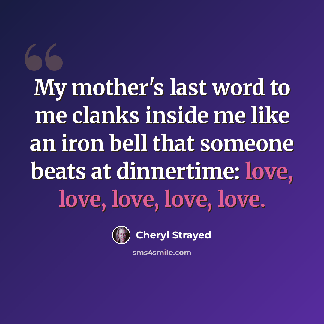 “My mother's last word to me clanks inside me like an iron bell that someone beats at dinnertime: love, love, love, love, love.” quote by Cheryl Strayed