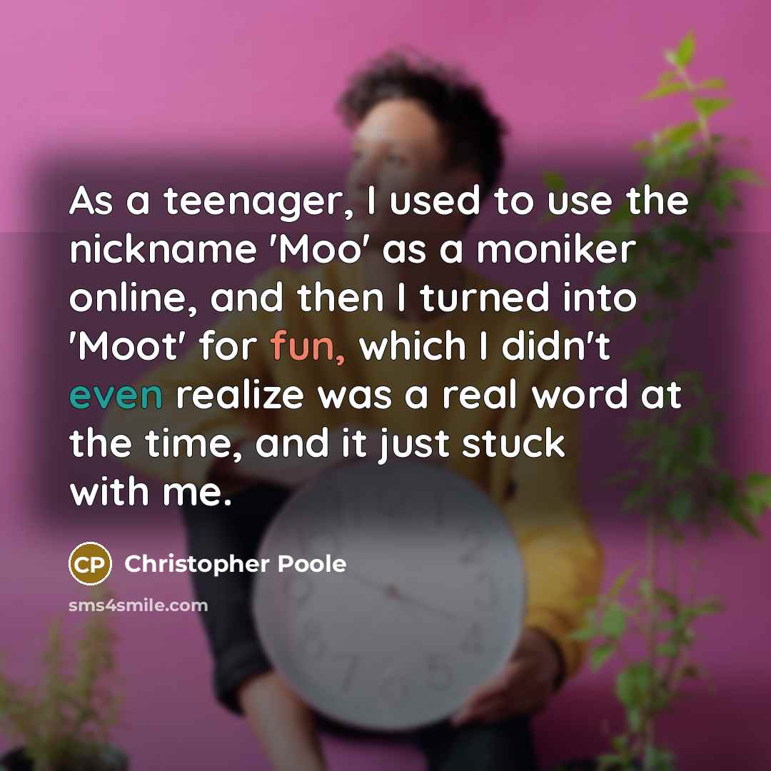 “As a teenager, I used to use the nickname 'Moo' as a moniker online, and then I turned into 'Moot' for fun, which I didn't even realize was a real word at the time, and it just stuck with me.” quote by Christopher Poole