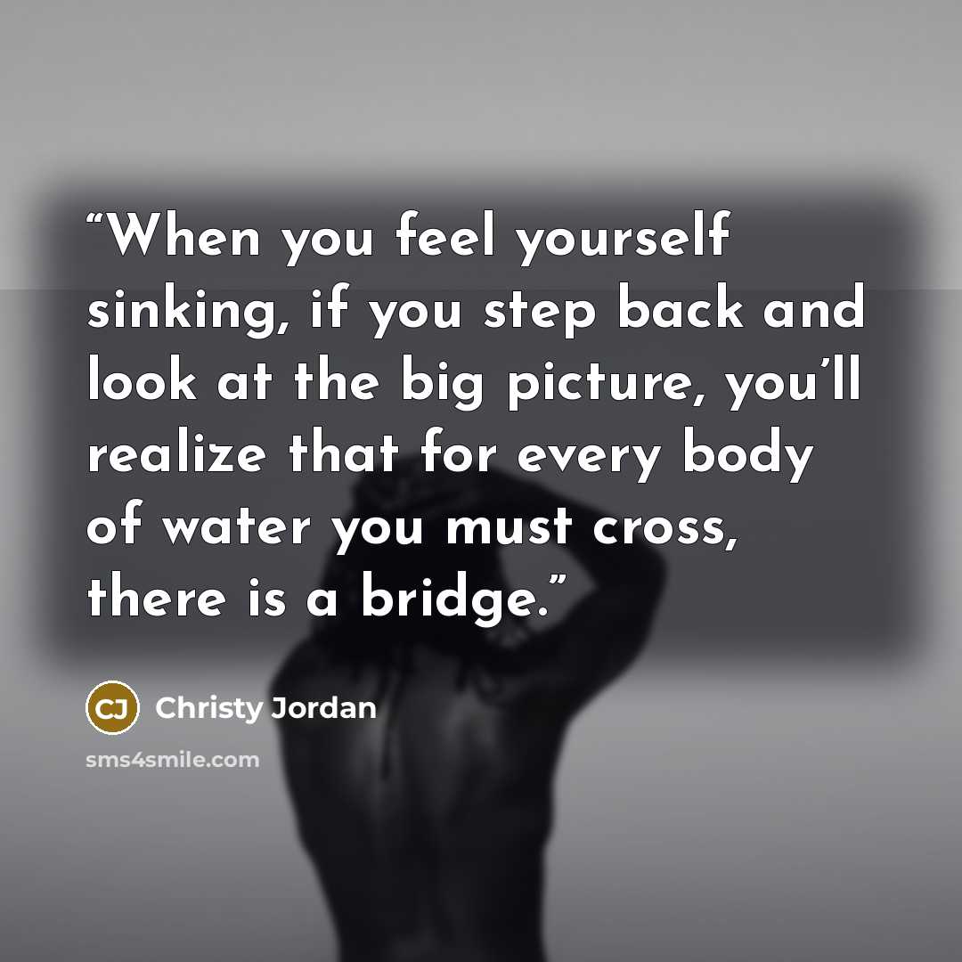 “When you feel yourself sinking, if you step back and look at the big picture, you’ll realize that for every body of water you must cross, there is a bridge.” quote by Christy Jordan