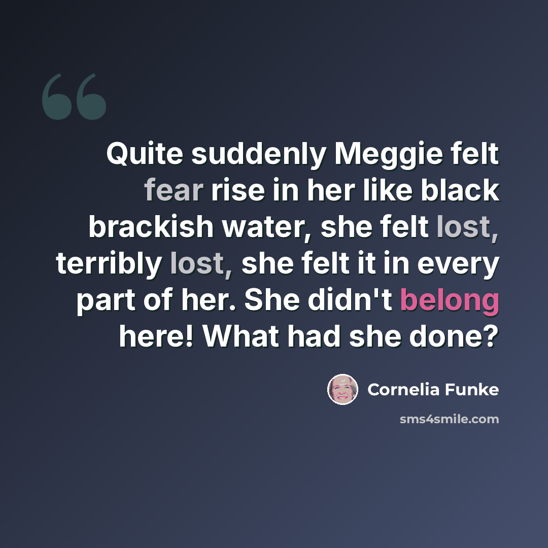 “Quite suddenly Meggie felt fear rise in her like black brackish water, she felt lost, terribly lost, she felt it in every part of her. She didn't belong here! What had she done?” quote by Cornelia Funke