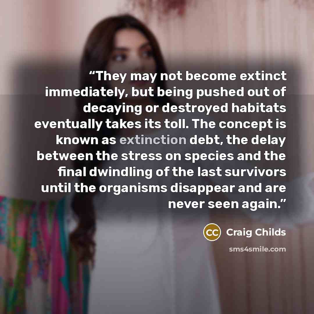 “They may not become extinct immediately, but being pushed out of decaying or destroyed habitats eventually takes its toll. The concept is known as extinction debt, the delay between the stress on species and the final dwindling of the last survivors until the organisms disappear and are never seen…” quote by Craig Childs