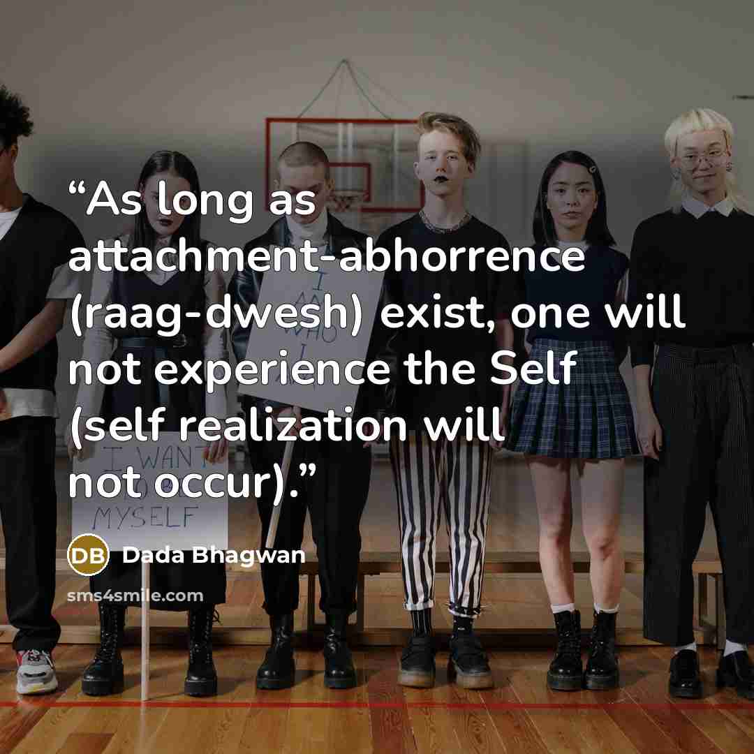 “As long as attachment-abhorrence (raag-dwesh) exist, one will not experience the Self (self realization will not occur).” quote by Dada Bhagwan