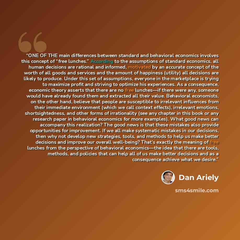 “ONE OF THE main differences between standard and behavioral economics involves this concept of “free lunches.” According to the assumptions of standard economics, all human decisions are rational and informed, motivated by an accurate concept of the worth of all goods and services and the amount…” quote by Dan Ariely
