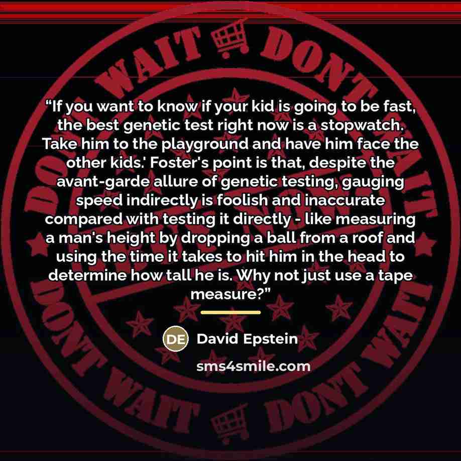 “If you want to know if your kid is going to be fast, the best genetic test right now is a stopwatch. Take him to the playground and have him face the other kids.' Foster's point is that, despite the avant-garde allure of genetic testing, gauging speed indirectly is foolish and inaccurate compared…” quote by David Epstein