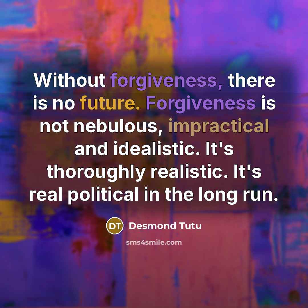 “Without forgiveness, there is no future. Forgiveness is not nebulous, impractical and idealistic. It's thoroughly realistic. It's real political in the long run.” quote by Desmond Tutu