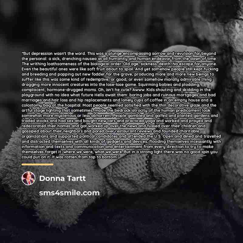 “But depression wasn't the word. This was a plunge encompassing sorrow and revulsion far beyond the personal: a sick, drenching nausea at all humanity and human endeavor from the dawn of time. The writhing loathsomeness of the biological order. Old age, sickness, death. No escape for anyone. Even…” quote by Donna Tartt