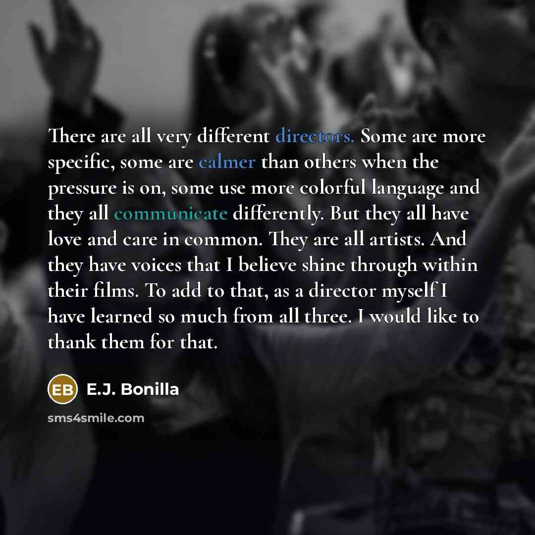 “There are all very different directors. Some are more specific, some are calmer than others when the pressure is on, some use more colorful language and they all communicate differently. But they all have love and care in common. They are all artists. And they have voices that I believe shine…” quote by E.J. Bonilla
