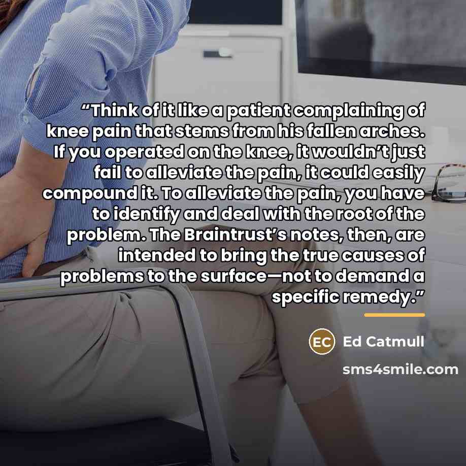 “Think of it like a patient complaining of knee pain that stems from his fallen arches. If you operated on the knee, it wouldn’t just fail to alleviate the pain, it could easily compound it. To alleviate the pain, you have to identify and deal with the root of the problem. The Braintrust’s notes…” quote by Ed Catmull