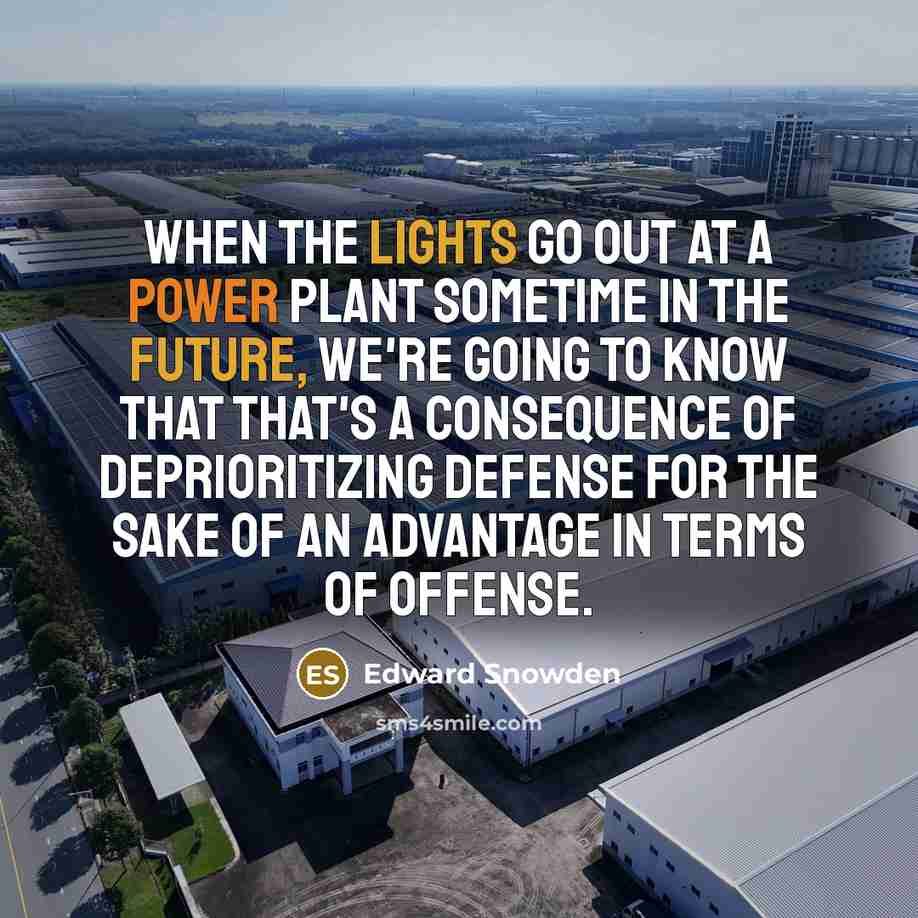 “When the lights go out at a power plant sometime in the future, we're going to know that that's a consequence of deprioritizing defense for the sake of an advantage in terms of offense.” quote by Edward Snowden