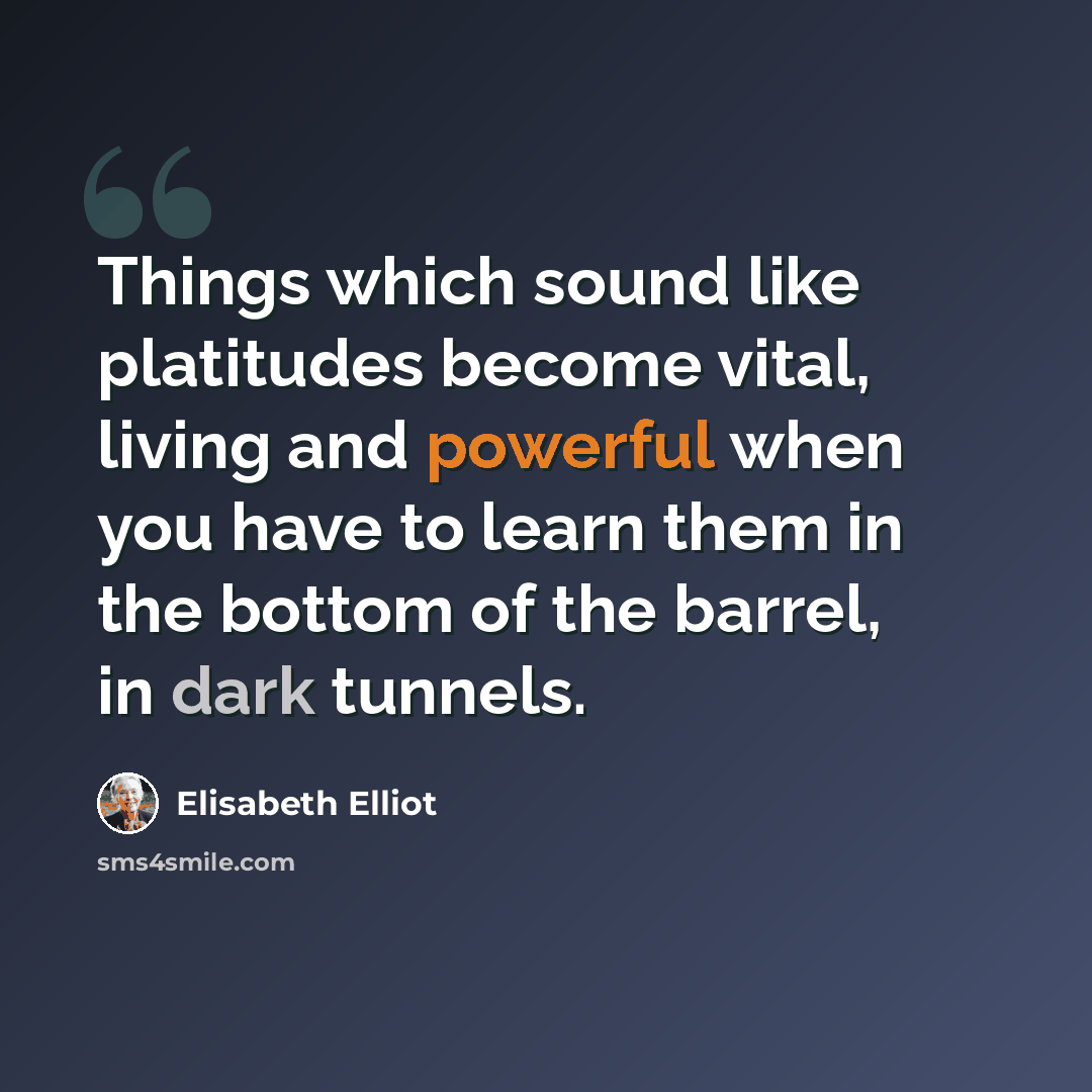 “Things which sound like platitudes become vital, living and powerful when you have to learn them in the bottom of the barrel, in dark tunnels.” quote by Elisabeth Elliot