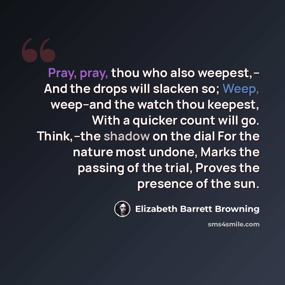 “Pray, pray, thou who also weepest,-- And the drops will slacken so; Weep, weep--and the watch thou keepest, With a quicker count will go. Think,--the shadow on the dial For the nature most undone, Marks the passing of the trial, Proves the presence of the sun.” quote by Elizabeth Barrett Browning
