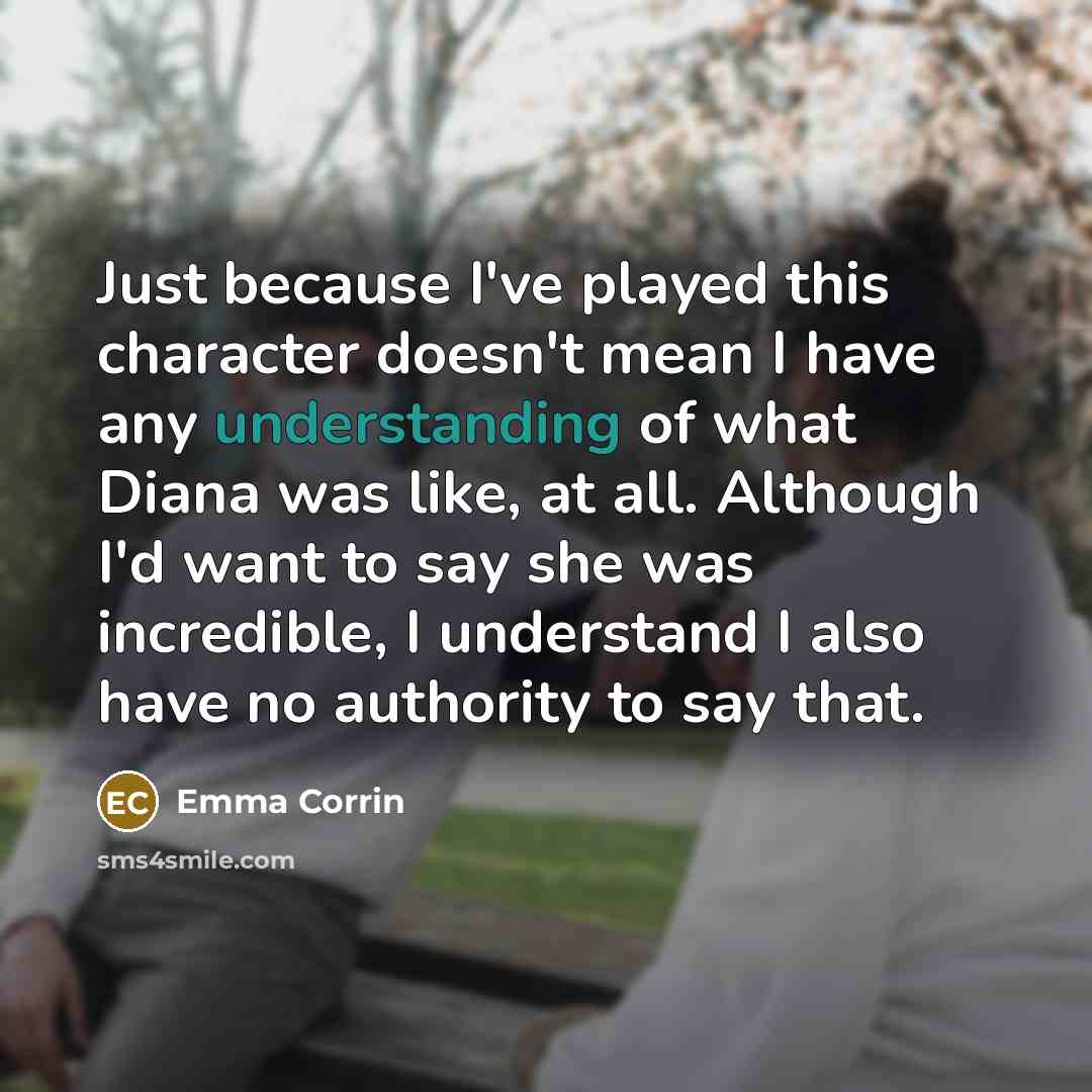 “Just because I've played this character doesn't mean I have any understanding of what Diana was like, at all. Although I'd want to say she was incredible, I understand I also have no authority to say that.” quote by Emma Corrin