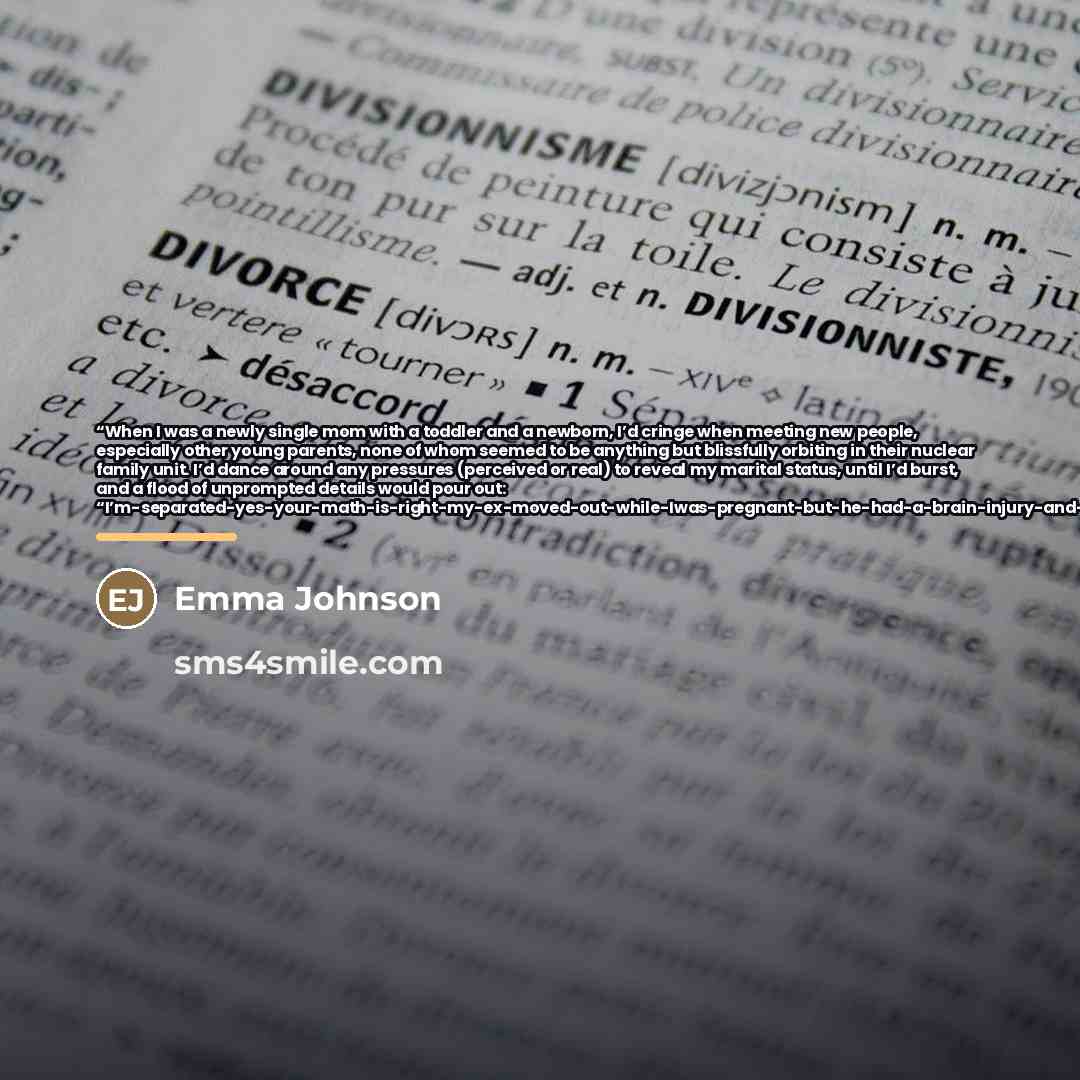 “When I was a newly single mom with a toddler and a newborn, I’d cringe when meeting new people, especially other young parents, none of whom seemed to be anything but blissfully orbiting in their nuclear family unit. I’d dance around any pressures (perceived or real) to reveal my marital status…” quote by emma johnson