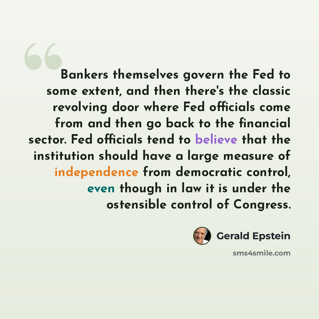 “Bankers themselves govern the Fed to some extent, and then there's the classic revolving door where Fed officials come from and then go back to the financial sector. Fed officials tend to believe that the institution should have a large measure of independence from democratic control, even though…” quote by Gerald Epstein