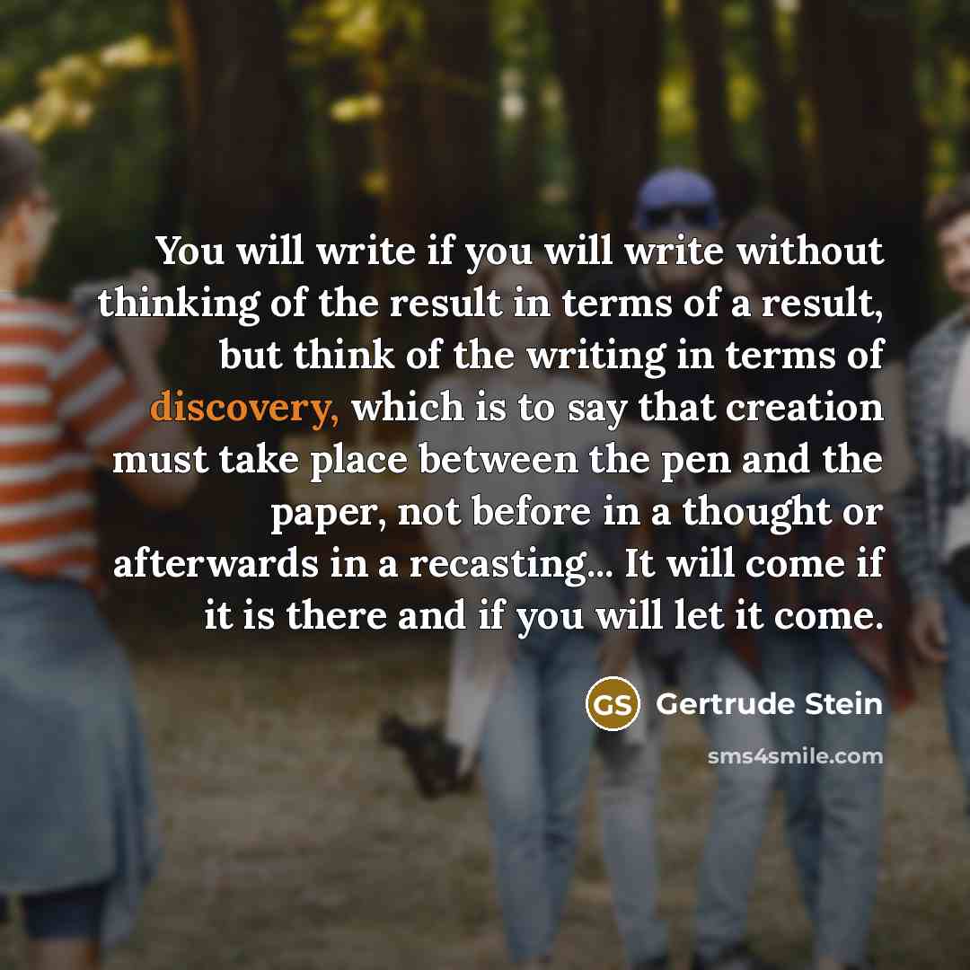 “You will write if you will write without thinking of the result in terms of a result, but think of the writing in terms of discovery, which is to say that creation must take place between the pen and the paper, not before in a thought or afterwards in a recasting... It will come if it is there and…” quote by Gertrude Stein
