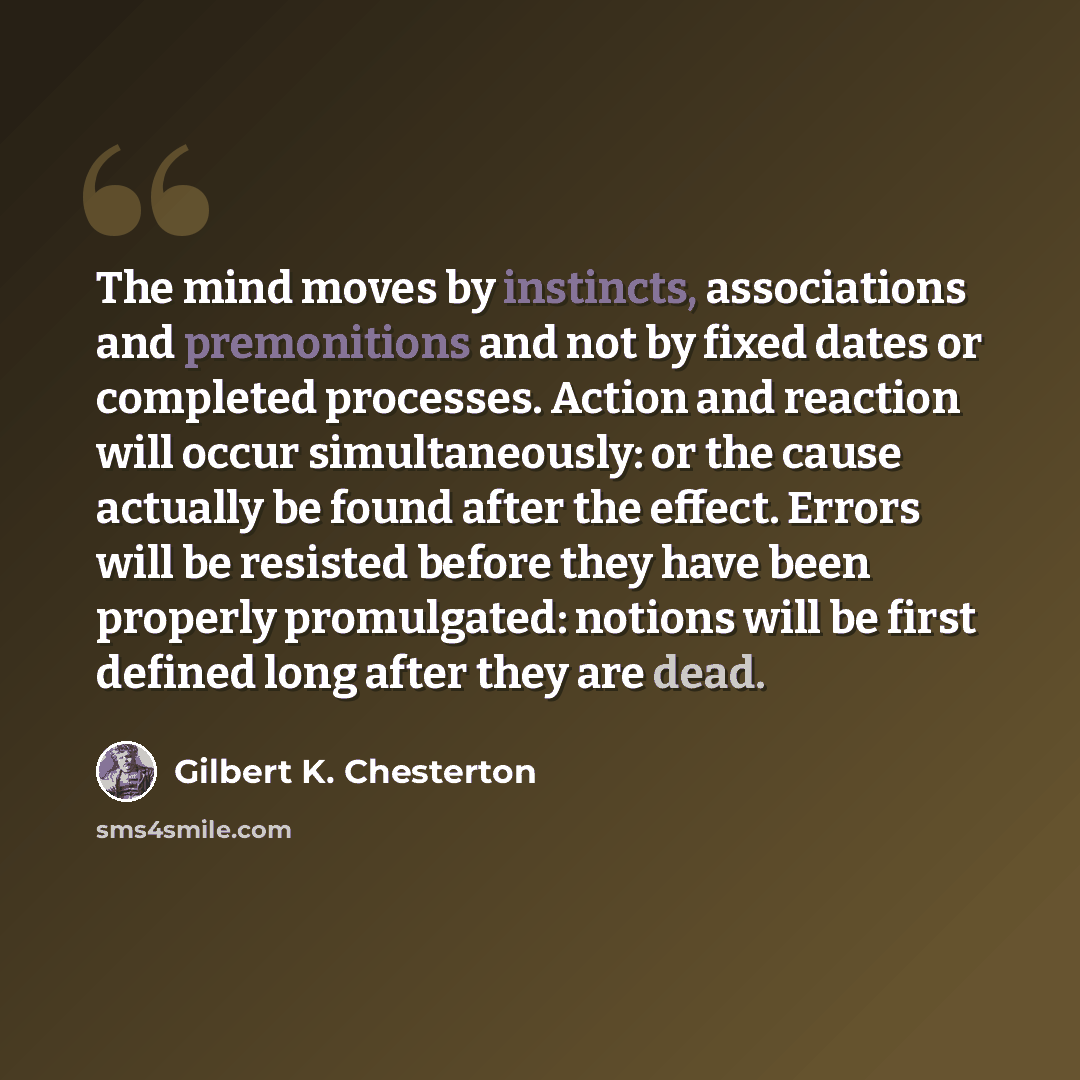 “The mind moves by instincts, associations and premonitions and not by fixed dates or completed processes. Action and reaction will occur simultaneously: or the cause actually be found after the effect. Errors will be resisted before they have been properly promulgated: notions will be first…” quote by Gilbert K. Chesterton