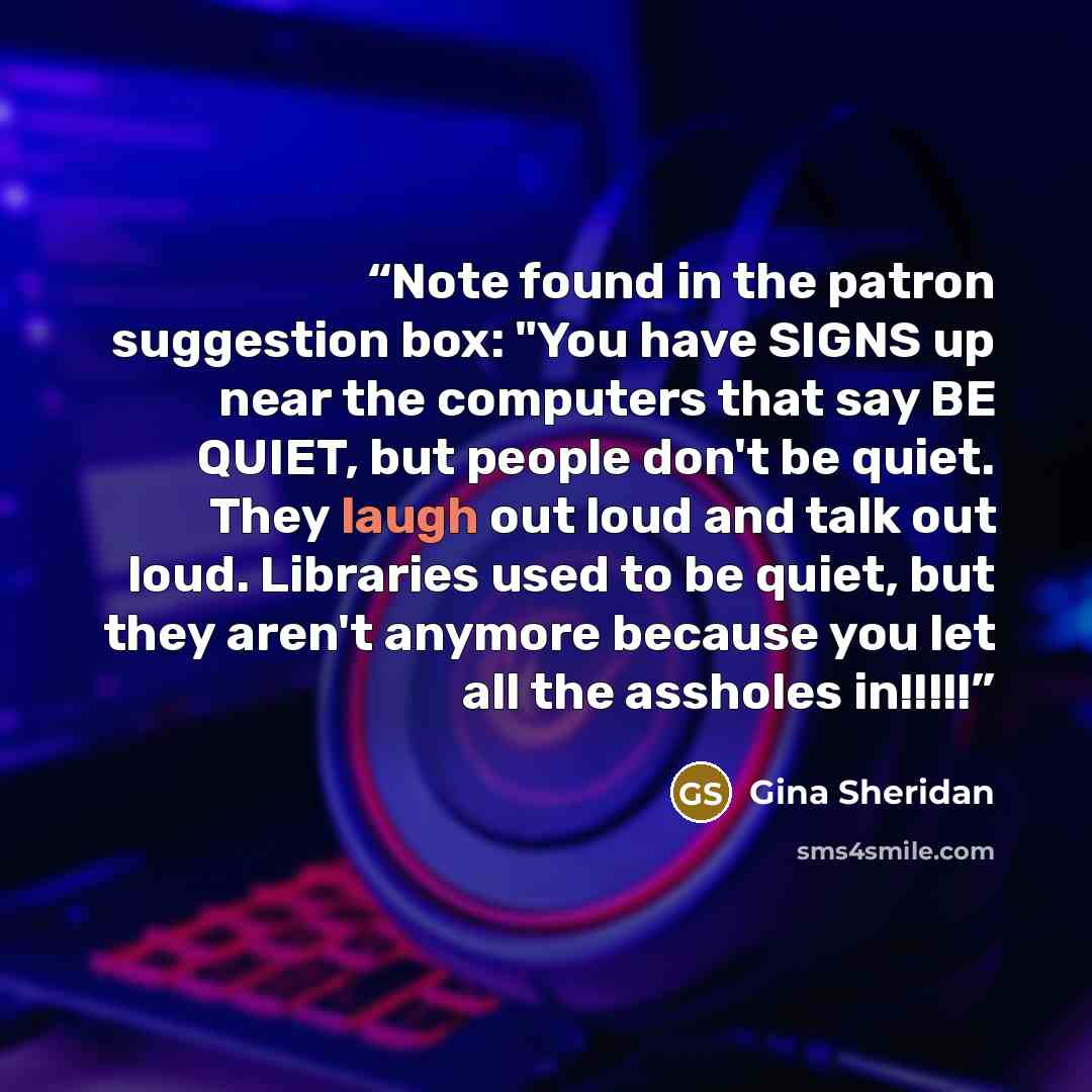 “Note found in the patron suggestion box: "You have SIGNS up near the computers that say BE QUIET, but people don't be quiet. They laugh out loud and talk out loud. Libraries used to be quiet, but they aren't anymore because you let all the assholes in!!!!!” quote by Gina Sheridan