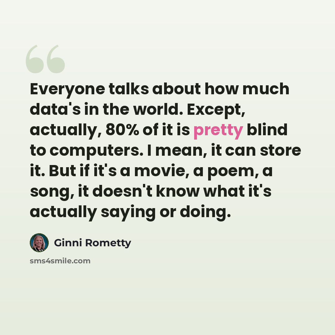 “Everyone talks about how much data's in the world. Except, actually, 80% of it is pretty blind to computers. I mean, it can store it. But if it's a movie, a poem, a song, it doesn't know what it's actually saying or doing.” quote by Ginni Rometty