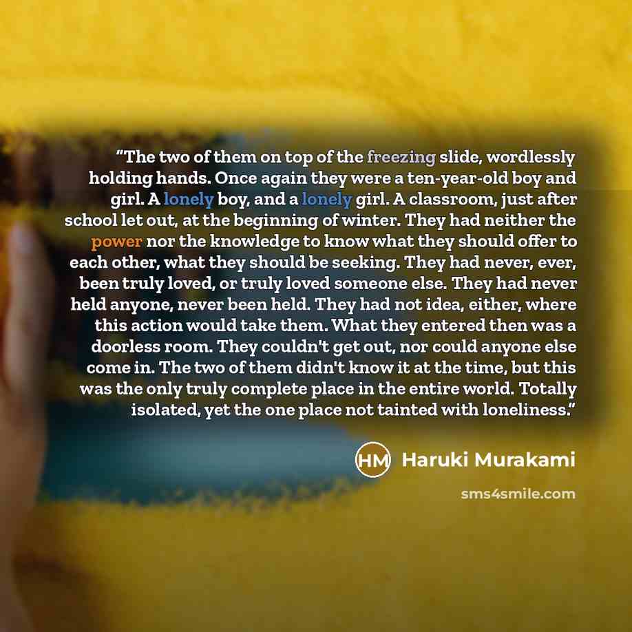 “The two of them on top of the freezing slide, wordlessly holding hands. Once again they were a ten-year-old boy and girl. A lonely boy, and a lonely girl. A classroom, just after school let out, at the beginning of winter. They had neither the power nor the knowledge to know what they should offer…” quote by Haruki Murakami