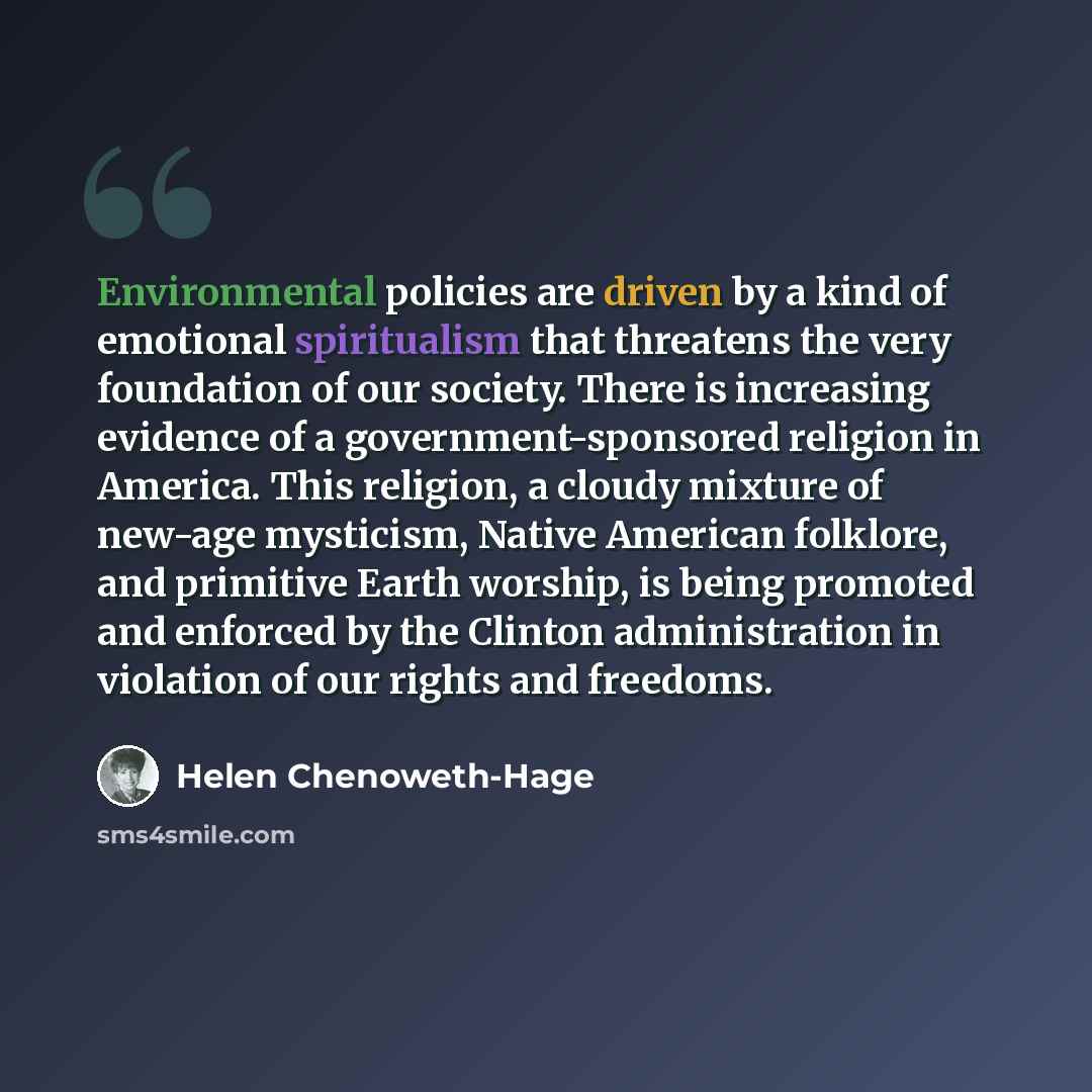 “Environmental policies are driven by a kind of emotional spiritualism that threatens the very foundation of our society. There is increasing evidence of a government-sponsored religion in America. This religion, a cloudy mixture of new-age mysticism, Native American folklore, and primitive Earth…” quote by Helen Chenoweth-Hage