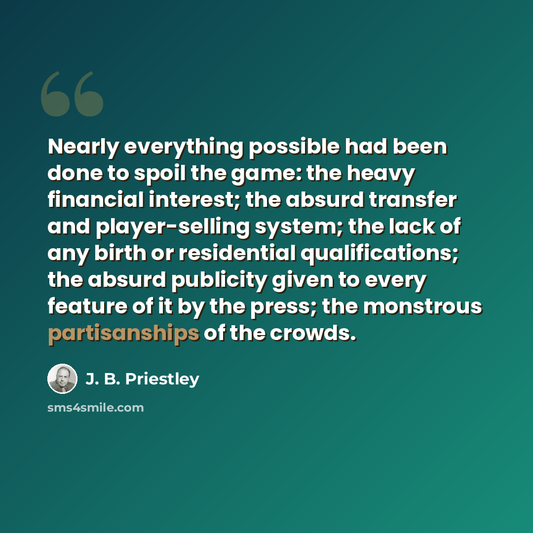 “Nearly everything possible had been done to spoil the game: the heavy financial interest; the absurd transfer and player-selling system; the lack of any birth or residential qualifications; the absurd publicity given to every feature of it by the press; the monstrous partisanships of the crowds.” quote by J. B. Priestley