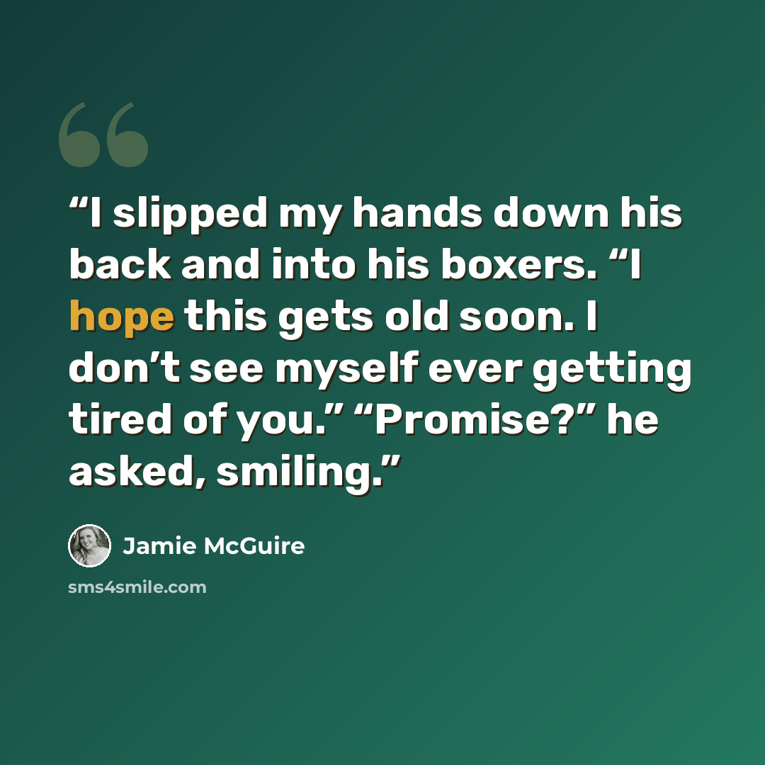 “I slipped my hands down his back and into his boxers. “I hope this gets old soon. I don’t see myself ever getting tired of you.” “Promise?” he asked, smiling.” quote by Jamie McGuire