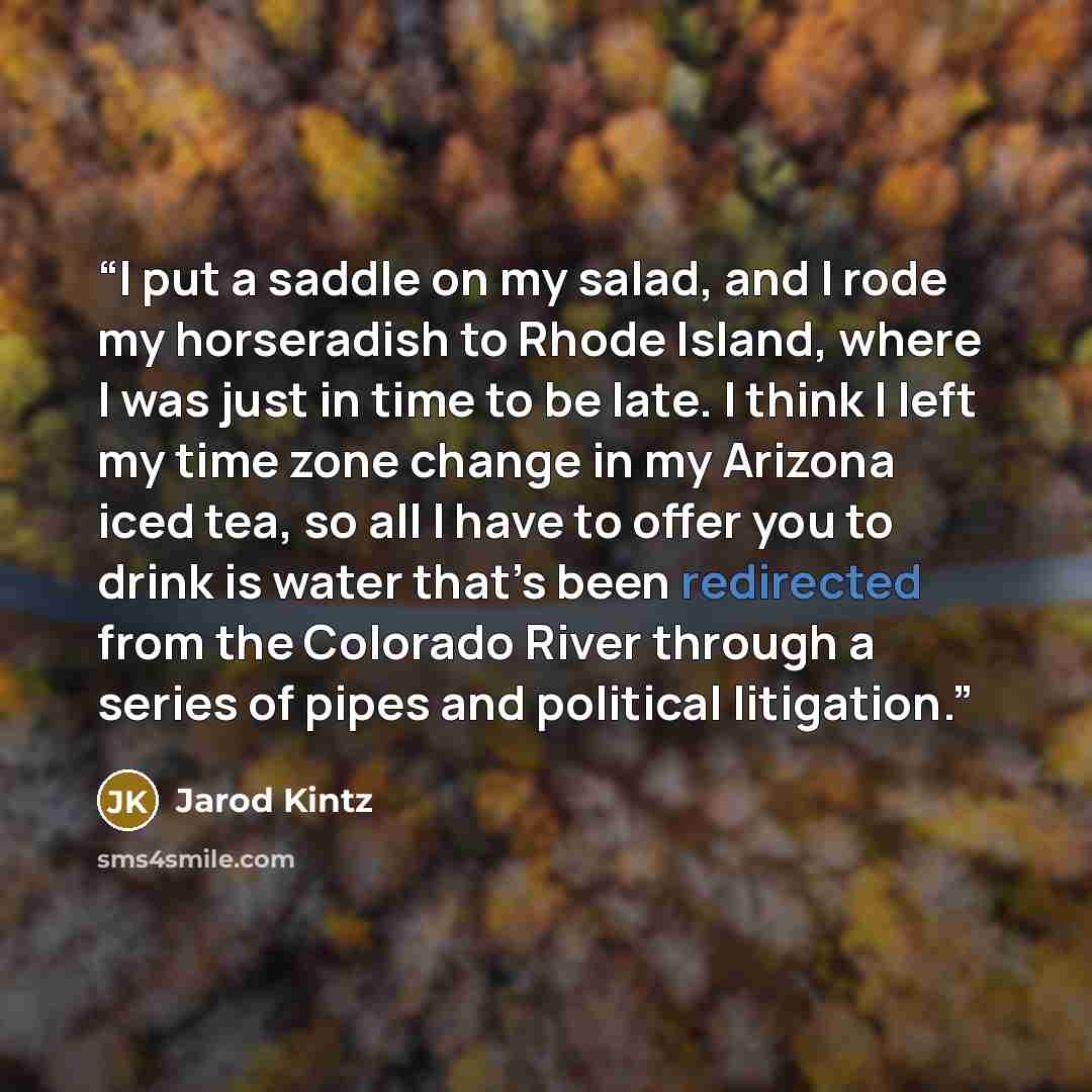 “I put a saddle on my salad, and I rode my horseradish to Rhode Island, where I was just in time to be late. I think I left my time zone change in my Arizona iced tea, so all I have to offer you to drink is water that’s been redirected from the Colorado River through a series of pipes and political…” quote by Jarod Kintz