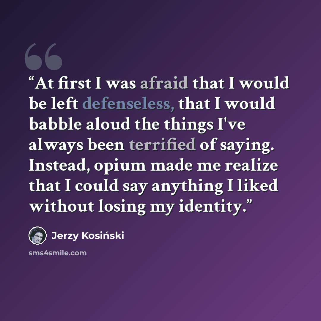 “At first I was afraid that I would be left defenseless, that I would babble aloud the things I've always been terrified of saying. Instead, opium made me realize that I could say anything I liked without losing my identity.” quote by Jerzy Kosiński