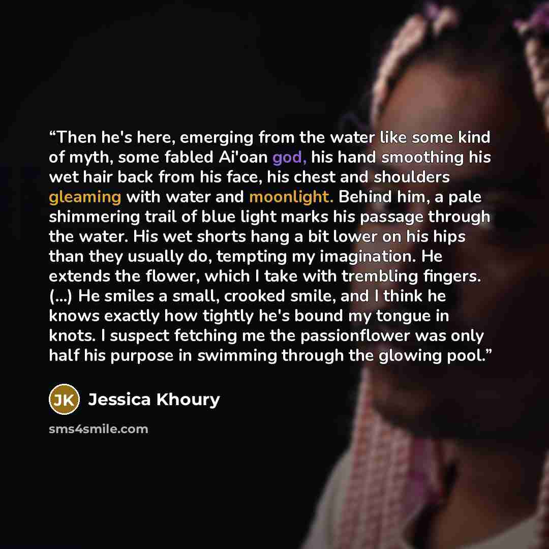 “Then he's here, emerging from the water like some kind of myth, some fabled Ai'oan god, his hand smoothing his wet hair back from his face, his chest and shoulders gleaming with water and moonlight. Behind him, a pale shimmering trail of blue light marks his passage through the water. His wet…” quote by Jessica Khoury