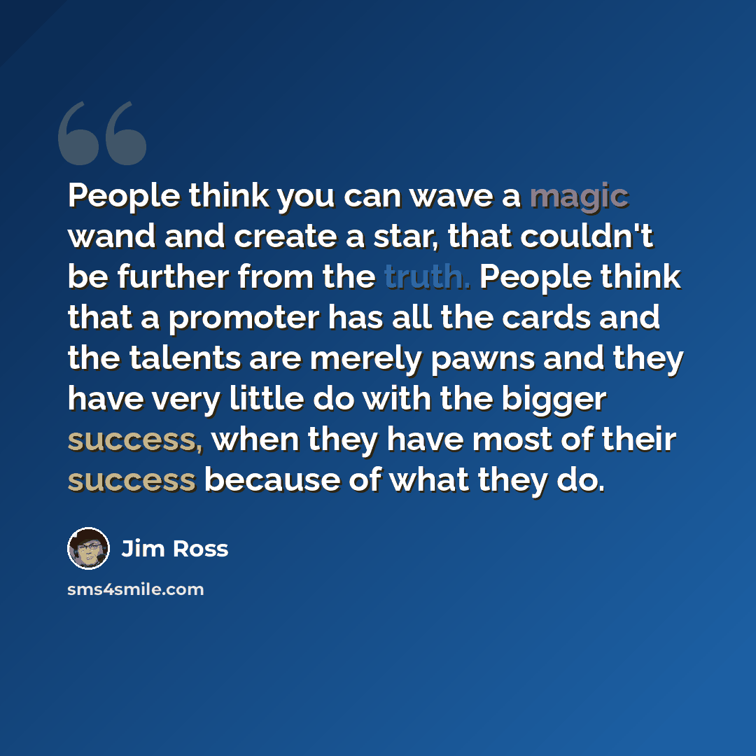 “People think you can wave a magic wand and create a star, that couldn't be further from the truth. People think that a promoter has all the cards and the talents are merely pawns and they have very little do with the bigger success, when they have most of their success because of what they do.” quote by Jim Ross