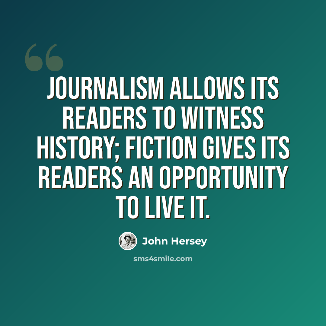 “Journalism allows its readers to witness history; fiction gives its readers an opportunity to live it.” quote by John Hersey