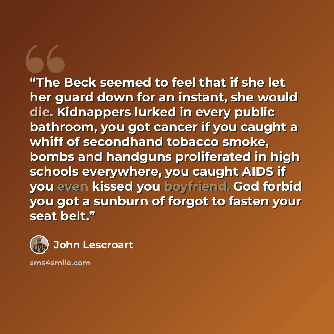 “The Beck seemed to feel that if she let her guard down for an instant, she would die. Kidnappers lurked in every public bathroom, you got cancer if you caught a whiff of secondhand tobacco smoke, bombs and handguns proliferated in high schools everywhere, you caught AIDS if you even kissed you…” quote by John Lescroart
