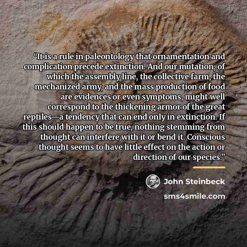 “It is a rule in paleontology that ornamentation and complication precede extinction. And our mutation, of which the assembly line, the collective farm, the mechanized army, and the mass production of food are evidences or even symptoms, might well correspond to the thickening armor of the great…” quote by John Steinbeck