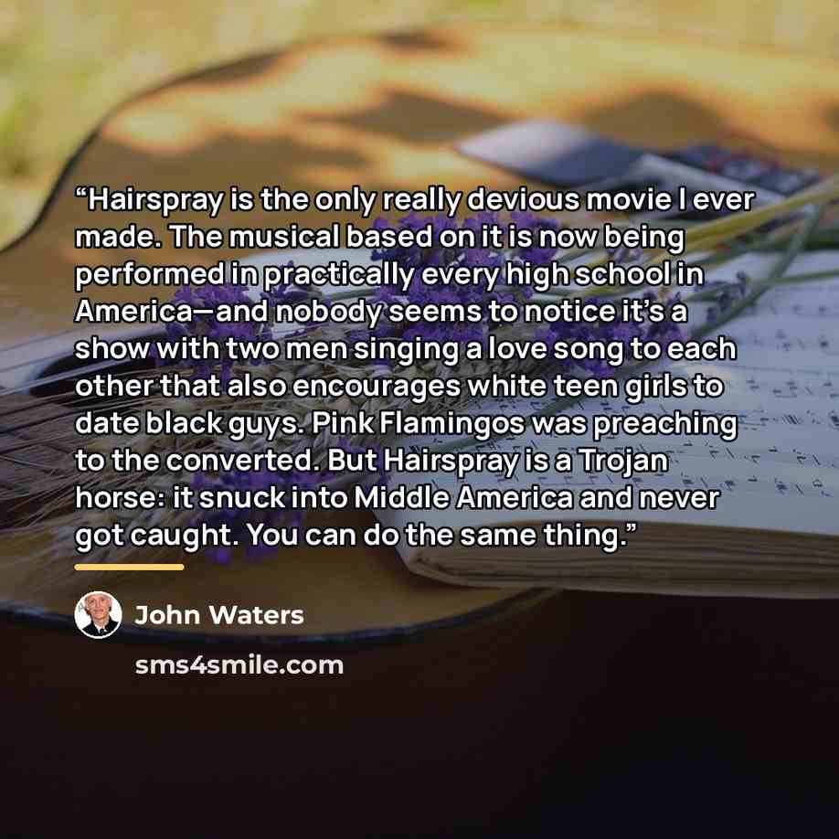 “Hairspray is the only really devious movie I ever made. The musical based on it is now being performed in practically every high school in America—and nobody seems to notice it’s a show with two men singing a love song to each other that also encourages white teen girls to date black guys. Pink…” quote by John Waters