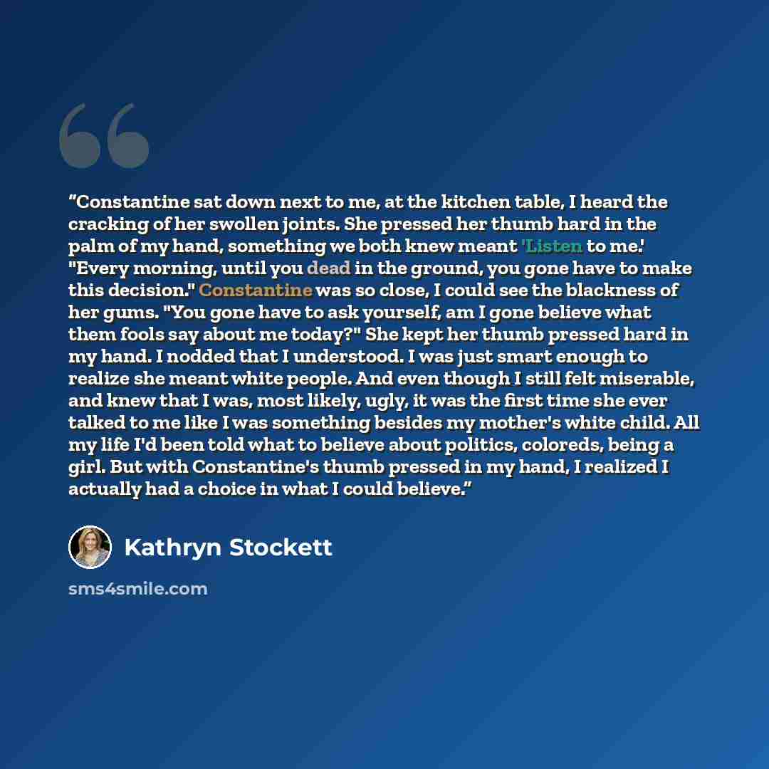 “Constantine sat down next to me, at the kitchen table, I heard the cracking of her swollen joints. She pressed her thumb hard in the palm of my hand, something we both knew meant 'Listen to me.' "Every morning, until you dead in the ground, you gone have to make this decision." Constantine was so…” quote by Kathryn Stockett